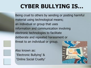 CYBER BULLYING IS… Being cruel to others by sending or posting harmful material using technological means;  an individual or group that uses information and communication involving electronic technologies to facilitate deliberate and repeated harassment or threat to an individual or group. Also known as: ‘ Electronic Bullying’ & ‘ Online Social Cruelty’ 