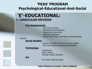 ‘ PEAS’ PROGRAM Psychological-Educational-And-Social ‘ E’-EDUCATIONAL: 1.  CURRICULUM INFUSION ELA Assignments-     Movie Documentary   Book/Movie Review/Report   Poem/Short Story/Song   Writing a play/paper   Watch Movie ‘Inbox’ and discuss impact/develop program Social Studies   Review of People in History who were bullied   Mock trial regarding injustices/victimization Technology   Use/Misuses   Safety Review   Develop Positive Websites Art   Anti-Cyber bullying posters ‘ Cyber Bullying Curriculum’ (Nancy Willard) 