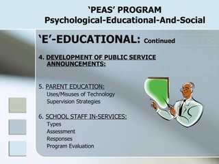‘ PEAS’ PROGRAM Psychological-Educational-And-Social ‘ E’-EDUCATIONAL:  Continued 4.  DEVELOPMENT OF PUBLIC SERVICE ANNOUNCEMENTS: 5.  PARENT EDUCATION: Uses/Misuses of Technology Supervision Strategies 6.  SCHOOL STAFF IN-SERVICES: Types Assessment Responses Program Evaluation 