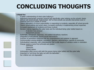 CONCLUDING THOUGHTS A Need For: A better understanding of what cyber bullying is Addressing appropriate computer protocol and specifically cyber bullying via the schools’ clearly defined and systematically implemented  AUP so that schools can provide intervention even in instances that occur outside of school  Clearer delineation of school responsibility in responding to incidents, especially off school grounds Clearer school policies and action plans; increased continuity in implementing school responses Increased assessment of incidents and those involved Decision making regarding the cyber bully and the individual being cyber bullied based on:        A decision tree protocol Assessment process Systematic, therapeutic responses, not isolated disciplinary reactions  Integration of educational, psycho-social interventions Inclusion of prevention measures that are comprehensive and systemic in approach Communication among students, counselors, teachers, administrators, parents & community Individualized responses, with understanding that a wide degree of variation exists in motivation Change needs to come from all levels and grades: Individual Classroom School culture Victimization often occurs with both the person being cyber bullied and the cyber bully  Important to ‘not throw the baby out with the bathwater’… Our children are not disposable! 