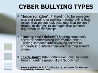 CYBER BULLYING TYPES “ Impersonation”:  Pretending to be someone else and sending or posting material online that makes that person look bad, gets that person in trouble or danger, or damages that person’s reputation or friendships “ Outing and Trickery”:  Sharing someone’s secret or embarrassing information online. Tricking someone into revealing secrets or embarrassing information which is then shared online “ Exclusion”:  Intentionally excluding someone from an on-line group, like a ‘buddy list’   {Nancy Willard, M.S., J.D., Director of the Center for Safe and Responsible Internet Use} 