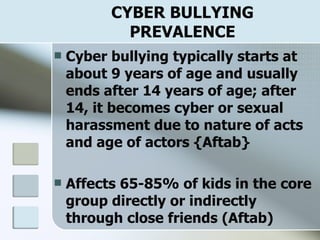 CYBER BULLYING PREVALENCE Cyber bullying typically starts at about 9 years of age and usually ends after 14 years of age; after 14, it becomes cyber or sexual harassment due to nature of acts and age of actors {Aftab} Affects 65-85% of kids in the core group directly or indirectly through close friends (Aftab) 