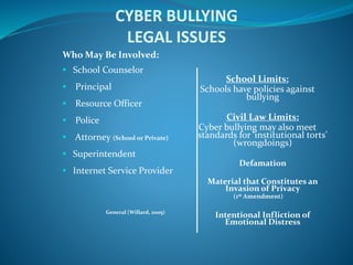 CYBER BULLYING
LEGAL ISSUES
Who May Be Involved:
 School Counselor
 Principal
 Resource Officer
 Police
 Attorney (School or Private)
 Superintendent
 Internet Service Provider
General (Willard, 2005)
School Limits:
Schools have policies against
bullying
Civil Law Limits:
Cyber bullying may also meet
standards for ‘institutional torts’
(wrongdoings)
Defamation
Material that Constitutes an
Invasion of Privacy
(1st Amendment)
Intentional Infliction of
Emotional Distress
 
