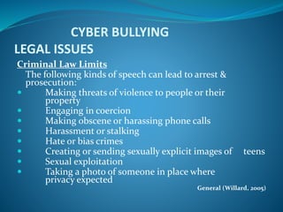 CYBER BULLYING
LEGAL ISSUES
Criminal Law Limits
The following kinds of speech can lead to arrest &
prosecution:
 Making threats of violence to people or their
property
 Engaging in coercion
 Making obscene or harassing phone calls
 Harassment or stalking
 Hate or bias crimes
 Creating or sending sexually explicit images of teens
 Sexual exploitation
 Taking a photo of someone in place where
privacy expected
General (Willard, 2005)
 