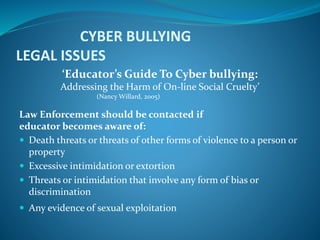 CYBER BULLYING
LEGAL ISSUES
‘Educator’s Guide To Cyber bullying:
Addressing the Harm of On-line Social Cruelty’
(Nancy Willard, 2005)
Law Enforcement should be contacted if
educator becomes aware of:
 Death threats or threats of other forms of violence to a person or
property
 Excessive intimidation or extortion
 Threats or intimidation that involve any form of bias or
discrimination
 Any evidence of sexual exploitation
 