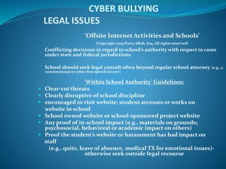 CYBER BULLYING
LEGAL ISSUES
‘Offsite Internet Activities and Schools’
(Copyright 2005 Parry Aftab, Esq. All rights reserved)
Conflicting decisions in regard to school’s authority with respect to cases
under state and federal jurisdictions
School should seek legal consult often beyond regular school attorney (e.g., a
constitutional or cyber-free speech lawyer)
‘Within School Authority’ Guidelines:
 Clear-cut threats
 Clearly disruptive of school discipline
 encouraged to visit website; student accesses or works on
website in school
 School owned website or school-sponsored project website
 Any proof of in-school impact (e.g., materials on grounds;
psychosocial, behavioral or academic impact on others)
 Proof the student’s website or harassment has had impact on
staff
(e.g., quits, leave of absence, medical TX for emotional issues)-
otherwise seek outside legal recourse
 