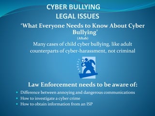 CYBER BULLYING
LEGAL ISSUES
‘What Everyone Needs to Know About Cyber
Bullying’
(Aftab)
Many cases of child cyber bullying, like adult
counterparts of cyber-harassment, not criminal
Law Enforcement needs to be aware of:
 Difference between annoying and dangerous communications
 How to investigate a cyber crime
 How to obtain information from an ISP
 