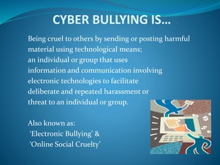 CYBER BULLYING IS…
Being cruel to others by sending or posting harmful
material using technological means;
an individual or group that uses
information and communication involving
electronic technologies to facilitate
deliberate and repeated harassment or
threat to an individual or group.
Also known as:
‘Electronic Bullying’ &
‘Online Social Cruelty’
 