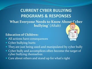 CURRENT CYBER BULLYING
PROGRAMS & RESPONSES
What Everyone Needs to Know About Cyber
bullying’ (Aftab)
Education of Children:
 All actions have consequences
 Cyber bullying hurts
 They are just being used and manipulated by cyber bully
 Cyber bully and accomplices often become the target of
cyber bullying themselves
 Care about others and stand up for what’s right
 