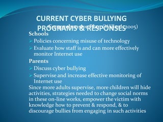 CURRENT CYBER BULLYING
PROGRAMS & RESPONSESComprehensive Plan (Willard, 2005)
Schools
 Policies concerning misuse of technology
 Evaluate how staff is and can more effectively
monitor Internet use
Parents
 Discuss cyber bullying
 Supervise and increase effective monitoring of
Internet use
Since more adults supervise, more children will hide
activities, strategies needed to change social norms
in these on-line works, empower the victim with
knowledge how to prevent & respond, & to
discourage bullies from engaging in such activities
 