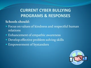 CURRENT CYBER BULLYING
PROGRAMS & RESPONSES
Schools should:
 Focus on values of kindness and respectful human
relations
 Enhancement of empathic awareness
 Develop effective problem solving skills
 Empowerment of bystanders
 