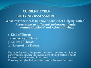 CURRENT CYBER
BULLYING ASSESSMENT
What Everyone Needs to Know About Cyber bullying’ (Aftab)
Assessment to differentiate between ‘rude
communications’ and ‘cyber bullying’:
1- Kind of Threats
2- Frequency of Threat
3- Source of Threats
4- Nature of the Threats
… The more frequent, the greater the threat, the mention of more
dangerous methods & the involvement of third parties tends to
increase the seriousness of the threat
Knowing the cyber bully may increase or decrease the threat
 