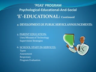 ‘PEAS’ PROGRAM
Psychological-Educational-And-Social
‘E’-EDUCATIONAL: Continued
4. DEVELOPMENT OF PUBLIC SERVICE ANNOUNCEMENTS:
5. PARENT EDUCATION:
Uses/Misuses of Technology
Supervision Strategies
6. SCHOOL STAFF IN-SERVICES:
Types
Assessment
Responses
Program Evaluation
 