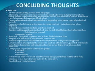 CONCLUDING THOUGHTS
A Need For:
 A better understanding of what cyber bullying is
 Addressing appropriate computer protocol and specifically cyber bullying via the schools’
clearly defined and systematically implemented AUP so that schools can provide intervention
even in instances that occur outside of school
 Clearer delineation of school responsibility in responding to incidents, especially off school
grounds
 Clearer school policies and action plans; increased continuity in implementing school
responses
 Increased assessment of incidents and those involved
 Decision making regarding the cyber bully and the individual being cyber bullied based on:
A decision tree protocol
Assessment process
 Systematic, therapeutic responses, not isolated disciplinary reactions
 Integration of educational, psycho-social interventions
 Inclusion of prevention measures that are comprehensive and systemic in approach
 Communication among students, counselors, teachers, administrators, parents & community
 Individualized responses, with understanding that a wide degree of variation exists in
motivation
 Change needs to come from all levels and grades:
Individual
Classroom
School culture
 Victimization often occurs with both the person being cyber bullied and the cyber bully
 Important to ‘not throw the baby out with the bathwater’…
Our children are not disposable!
 