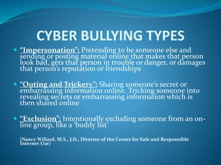 CYBER BULLYING TYPES
 “Impersonation”: Pretending to be someone else and
sending or posting material online that makes that person
look bad, gets that person in trouble or danger, or damages
that person’s reputation or friendships
 “Outing and Trickery”: Sharing someone’s secret or
embarrassing information online. Tricking someone into
revealing secrets or embarrassing information which is
then shared online
 “Exclusion”: Intentionally excluding someone from an on-
line group, like a ‘buddy list’
{Nancy Willard, M.S., J.D., Director of the Center for Safe and Responsible
Internet Use}
 