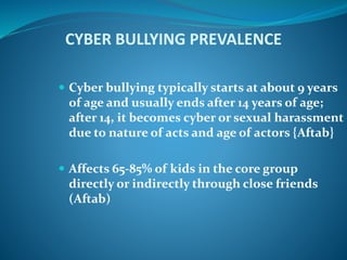 CYBER BULLYING PREVALENCE
 Cyber bullying typically starts at about 9 years
of age and usually ends after 14 years of age;
after 14, it becomes cyber or sexual harassment
due to nature of acts and age of actors {Aftab}
 Affects 65-85% of kids in the core group
directly or indirectly through close friends
(Aftab)
 