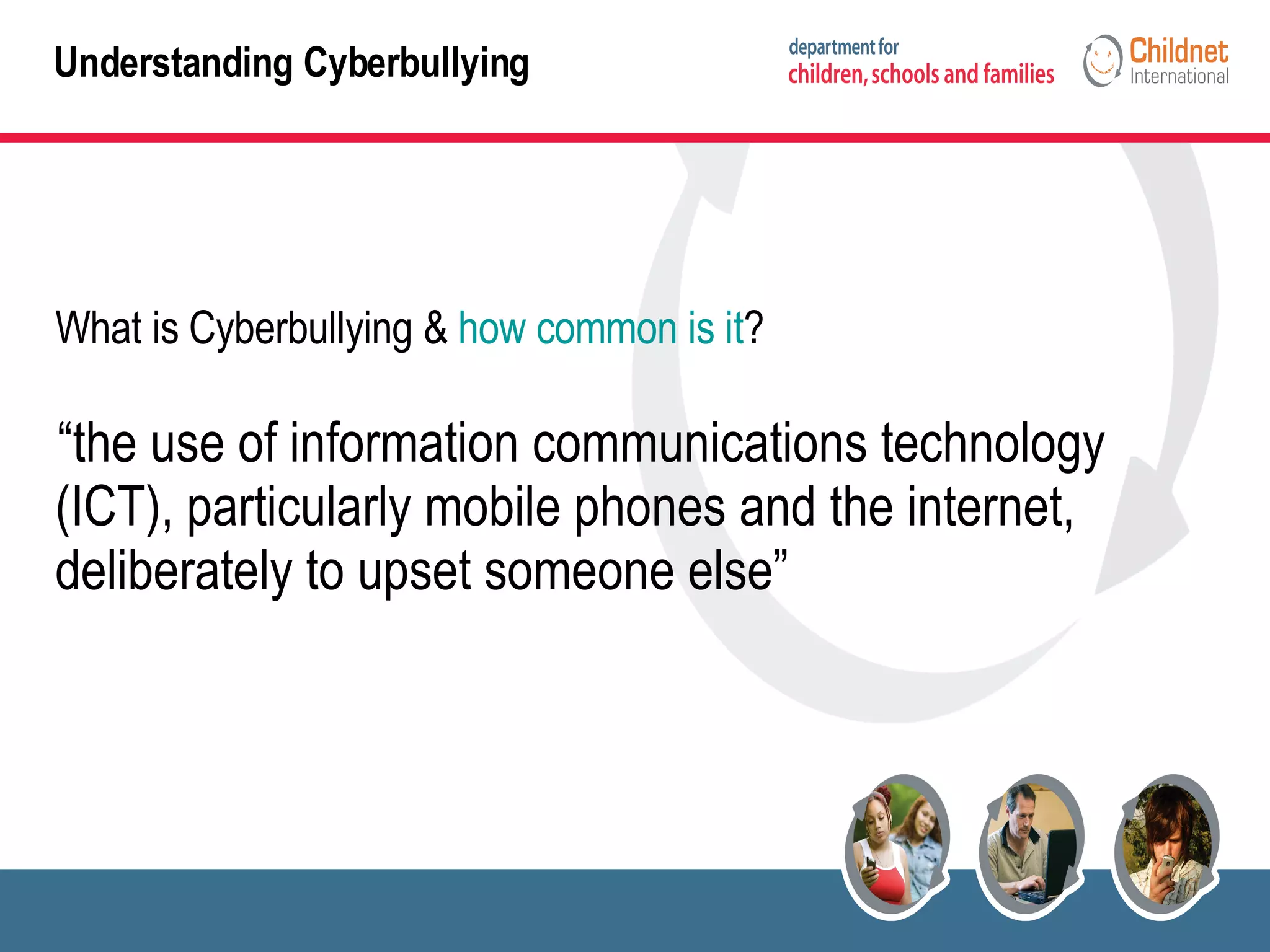 Understanding Cyberbullying What is Cyberbullying &  how common is it ? “ the use of information communications technology (ICT), particularly mobile phones and the internet, deliberately to upset someone else” 