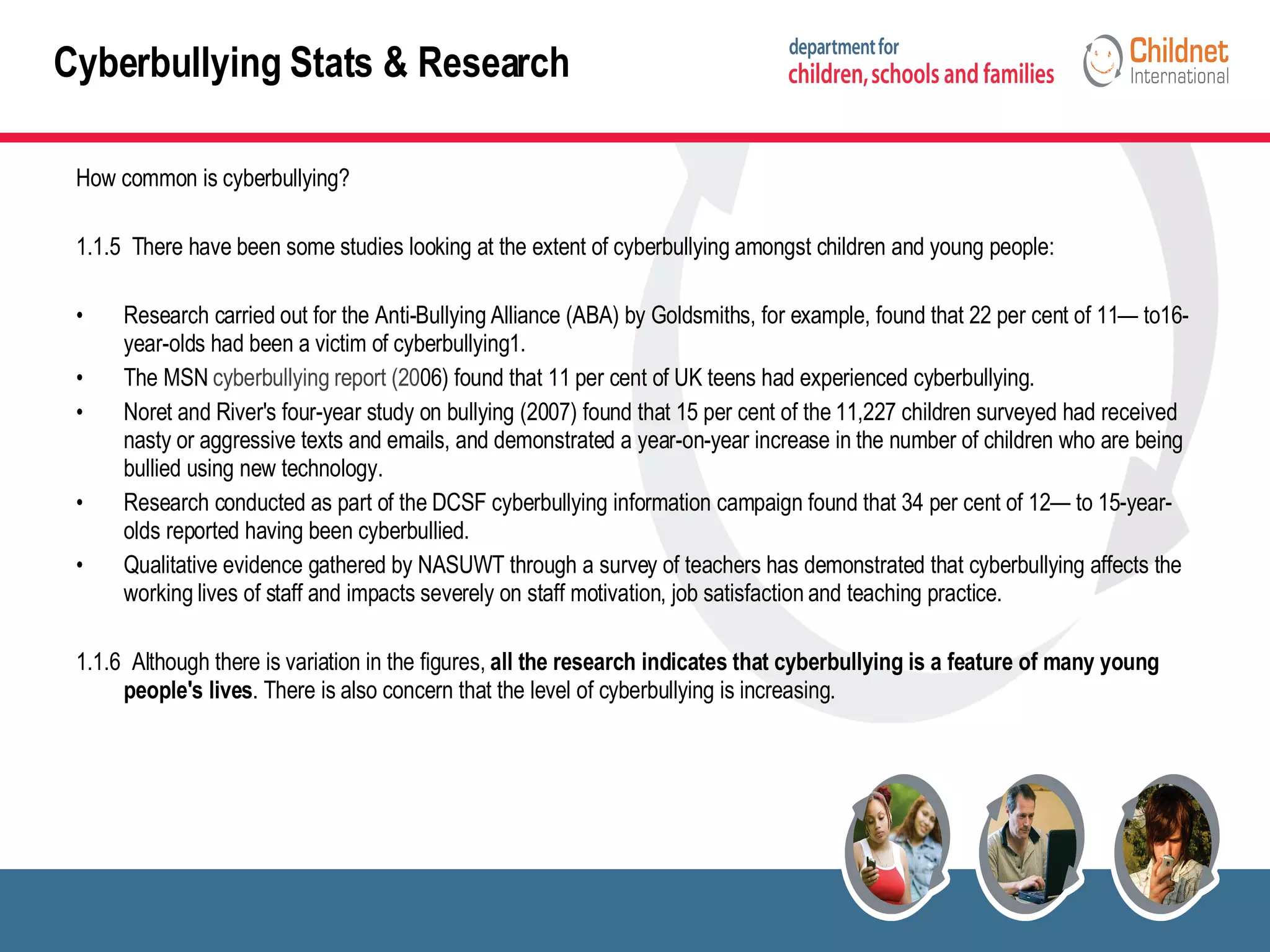 How common is cyberbullying? 1.1.5  There have been some studies looking at the extent of cyberbullying amongst children and young people: Research carried out for the Anti-Bullying Alliance (ABA) by Goldsmiths, for example, found that 22 per cent of 11— to16-year-olds had been a victim of cyberbullying1. The MSN  cyberbullying report (20 06) found that 11 per cent of UK teens had experienced cyberbullying.  Noret and River's four-year study on bullying (2007) found that 15 per cent of the 11,227 children surveyed had received nasty or aggressive texts and emails, and demonstrated a year-on-year increase in the number of children who are being bullied using new technology. Research conducted as part of the DCSF cyberbullying information campaign found that 34 per cent of 12— to 15-year-olds reported having been cyberbullied. Qualitative evidence gathered by NASUWT through a survey of teachers has demonstrated that cyberbullying affects the working lives of staff and impacts severely on staff motivation, job satisfaction and teaching practice. 1.1.6  Although there is variation in the figures,  all the research indicates that cyberbullying is a feature of many young people's lives . There is also concern that the level of cyberbullying is increasing. Cyberbullying Stats & Research 