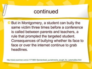 continued But in Montgomery, a student can bully the same victim three times before a conference is called between parents and teachers, a rule that prompted the targeted student. Consequences of bullying whether its face to face or over the internet continue to grab headlines.   http://www.examiner.com/a-1171869~Standardized_punishments_sought_for_cyberbullies.html 