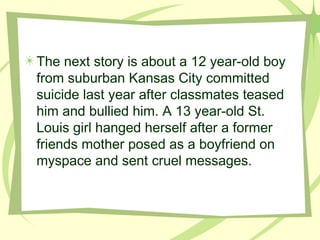The next story is about a 12 year-old boy from suburban Kansas City committed suicide last year after classmates teased him and bullied him. A 13 year-old St. Louis girl hanged herself after a former friends mother posed as a boyfriend on myspace and sent cruel messages.   