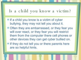Is a child you know a victim? If a child you know is a victim of cyber bullying, they may not tell you about it.  Often they are embarrassed, or they fear you will over react, or they fear you will restrict them from the computer there cell phones or other devices they can get cyber bullied on.  If they do not tell you or there parents here are so helpful hints. 