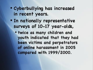 Cyberbullying has increased in recent years.  In nationally representative surveys of 10-17 year-olds, twice as many children and youth indicated that they had been victims and perpetrators of online harassment in 2005 compared with 1999/2000. 