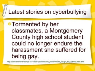 Latest stories on cyberbullying Tormented by her classmates, a Montgomery County high school student could no longer endure the harassment she suffered for being gay.   http://www.examiner.com/a-1171869~Standardized_punishments_sought_for_cyberbullies.html 