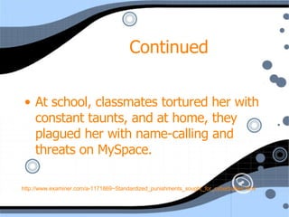 Continued  At school, classmates tortured her with constant taunts, and at home, they plagued her with name-calling and threats on MySpace.   http://www.examiner.com/a-1171869~Standardized_punishments_sought_for_cyberbullies.html 