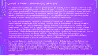¿En qué se diferencia el ciberbullying del bullying?
Los efectos: Por desgracia, no son menos graves que los del bullying. Aunque no haya agresiones físicas,
las consecuencias sicológicas pueden ser incluso mayores. En varios países ya se han producido suicidios.
¿Qué efectos puede tener un comentario denigratorio en una página web que todo el mundo, en sentido
literal, puede ver? La inmediatez y el alcance de Internet hacen que “las agresiones” sean sencillas de
realizar (apoyadas en un supuesto anonimato y en la falta de percepción del daño causado al no ver a la
víctima) y, al mismo tiempo, que tengan unos efectos potenciales devastadores.
Los lugares y los momentos: Dado que el “ciberespacio” supone para el menor un entorno de
socialización de primer orden al que no puede renunciar y que le acompaña en el resto de contextos
(hogar, centro escolar, calle) no hay manera de crear “distancia” con quien acosa. Es inútil incluso
encerrarse en casa o dejar de ir al colegio. Están ahí siempre, no hace falta coincidir en sitios u horas. El
acoso se cuela en forma de email o SMS, en la libreta de contactos del Messenger, como aliado en un
juego online… El ciberbullying puede tener su origen u ocasionar conflictos en el entorno escolar, pero no
siempre va unido al mismo, por lo que bullying y ciberbullying pueden ser independientes o
complementarios, sin que haya que presuponer que es el bullying el que antecede al ciberbullying,
pudiendo haberse iniciado el acoso y/o enfrentamiento en el espacio virtual.
Los agentes: Cualquiera puede ser víctima u hostigador a través de la pantalla, no hace falta ser más
fuerte para agredir ni se es potencial víctima por una supuesta debilidad o por disponer de menores
habilidades sociales. Puede incluso que quien sufre bullying se convierta en ciberacosador. Al no haber
una componente física tan señalada como en el bullying, puede ser más común la participación de chicas.
Tampoco es preciso que víctima y acosador se conozcan. En la Red la gente se relaciona, y se agrede, sin
conocerse siquiera.
 