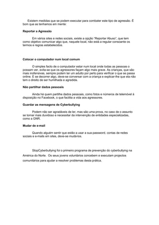 Existem medidas que se podem executar para combater este tipo de agressão. É
bom que as tenhamos em mente:
Reportar a Agressão
Em vários sites e redes sociais, existe a opção “Reportar Abuso”, que tem
como objetivo comunicar algo que, naquele local, não está a regular consoante os
termos e regras estabelecidos.
Colocar o computador num local comum
O simples facto de o computador estar num local onde todas as pessoas o
possam ver, evita-se que os agressores façam algo mais grave. As crianças, que são
mais inofensivas, sempre podem ter um adulto por perto para verificar o que se passa
online. E se decorrer algo, deve-se conversar com a criança e explicar-lhe que ela não
tem o direito de ser humilhada e agredida.
Não partilhar dados pessoais
Ainda há quem partilhe dados pessoais, como fotos e números de telemóvel à
disposição no Facebook, o que facilita a vida aos agressores.
Guardar as mensagens de Cyberbullying
Podem não ser agradáveis de ler, mas são uma prova, no caso de o assunto
se tornar mais duvidoso e necessitar da intervenção de entidades especializadas,
como a GNR.
Mudar de e-mail
Quando alguém sentir que estão a usar a sua password, contas de redes
sociais e e-mails em sites, deve-se mudá-los.
StopCyberbullying foi o primeiro programa de prevenção do cyberbullying na
América do Norte. Os seus jovens voluntários concebem e executam projectos
comunitários para ajudar a resolver problemas desta prática.
 