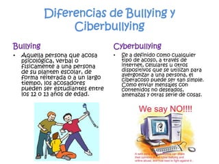 Diferencias de Bullying y CiberbullyingBullyingAquella persona que acosa psicológica, verbal o físicamente a una persona de su planten escolar, de forma reiterada o a un largo tiempo, los acosadores pueden ser estudiantes entre los 12 o 13 años de edad.CyberbullyingSe a definido como cualquier tipo de acoso, a través de internet, celulares u otros dispositivos que se utilizan para avergonzar a una persona, el ciberacoso puede ser tan simple. Como enviar mensajes con contenidos no deseados, amenazas y otras serie de cosas.