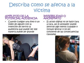 Describa como se afecta a la victimaAMPLITUD DE LA  POTENCIAL AUDIENCIACuando cuelgan una foto o un video de alguien con la intención de herirlo la audiencia que puede ver ese materia puede ser grandeINVISIBILIDAD O ANONIMATOEl acoso digital no se hace cara a cara, así el acosador puede sentirse algo menos culpable o incluso ignorar o no ser consiente de las consecuencias causadas 