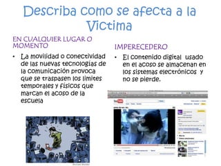 Describa como se afecta a la VictimaEN CUALQUIER LUGAR O MOMENTOLa movilidad o conectividad de las nuevas tecnologías de la comunicación provoca que se traspasen los limites  temporales y físicos que marcan el acoso de la escuelaIMPERECEDERO El contenido digital  usado en el acoso se almacenan en los sistemas electrónicos  y no se pierde.