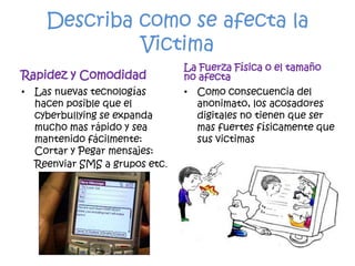 Describa como se afecta la VictimaRapidez y ComodidadLas nuevas tecnologías hacen posible que el cyberbullying se expanda mucho mas rápido y sea mantenido fácilmente: Cortar y Pegar mensajes: Reenviar SMS a grupos etc.La Fuerza Física o el tamaño no afecta Como consecuencia del anonimato, los acosadores digitales no tienen que ser mas fuertes físicamente que sus victimas
