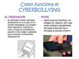 Como funciona el CYBERBULLYINGEL ORDENADOREl afectado recibe mensajes acosadores en el e-mail, en el instant messaging. Le cuelgan Post obscenos, insultos en chat, incluso el acosador/es pueden crear blogs o websites para promover contenidos difamatoriosMOVILHace que las victimas, no tengan un respiro, por que están siempre pendientes, de cada cosa escrita o enviada al mundo entero