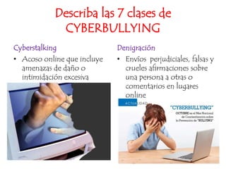 Describa las 7 clases de CYBERBULLYINGCyberstalking	Acoso online que incluye amenazas de daño o intimidación excesivaDenigraciónEnvíos  perjudiciales, falsas y crueles afirmaciones sobre una persona a otras o comentarios en lugares online