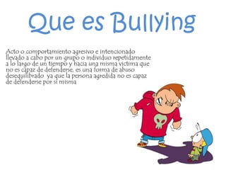 Que es BullyingActo o comportamiento agresivo e intencionado llevado a cabo por un grupo o individuo repetidamente a lo largo de un tiempo y hacia una misma victima que no es capaz de defenderse, es una forma de abuso desequilibrado  ya que la persona agredida no es capaz de defenderse por si misma