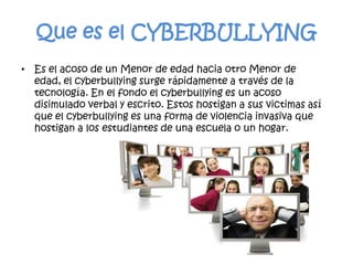 Que es el CYBERBULLYINGEs el acoso de un Menor de edad hacia otro Menor de edad, el cyberbullying surge rápidamente a través de la tecnología. En el fondo el cyberbullying es un acoso disimulado verbal y escrito. Estos hostigan a sus victimas así que el cyberbullying es una forma de violencia invasiva que hostigan a los estudiantes de una escuela o un hogar.