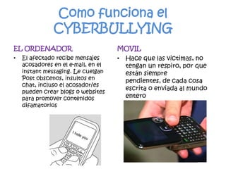 Como funciona el CYBERBULLYINGEL ORDENADOREl afectado recibe mensajes acosadores en el e-mail, en el instant messaging. Le cuelgan Post obscenos, insultos en chat, incluso el acosador/es pueden crear blogs o websites para promover contenidos difamatoriosMOVILHace que las victimas, no tengan un respiro, por que están siempre pendientes, de cada cosa escrita o enviada al mundo entero