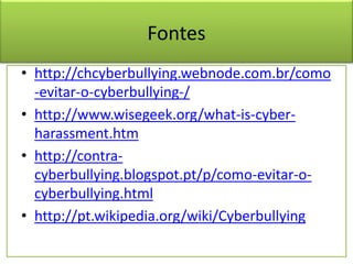Fontes
• http://chcyberbullying.webnode.com.br/como
-evitar-o-cyberbullying-/
• http://www.wisegeek.org/what-is-cyber-
harassment.htm
• http://contra-
cyberbullying.blogspot.pt/p/como-evitar-o-
cyberbullying.html
• http://pt.wikipedia.org/wiki/Cyberbullying
 
