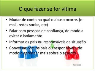 O que fazer se for vítima
• Mudar de conta na qual o abuso ocorre. (e-
mail, redes socias, etc)
• Falar com pessoas de confiança, de modo a
evitar o isolamento
• Informar os pais ou responsáveis da situação
• Conversar com os pais ou responsáveis, de
modo a aprender mais sobre o assunto
 