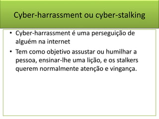 Cyber-harrassment ou cyber-stalking
• Cyber-harrassment é uma perseguição de
alguém na internet
• Tem como objetivo assustar ou humilhar a
pessoa, ensinar-lhe uma lição, e os stalkers
querem normalmente atenção e vingança.
 