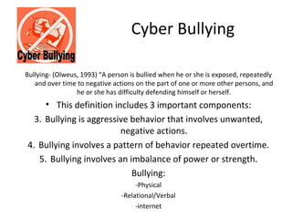 Cyber Bullying

Bullying- (Olweus, 1993) “A person is bullied when he or she is exposed, repeatedly
   and over time to negative actions on the part of one or more other persons, and
                 he or she has difficulty defending himself or herself.
     • This definition includes 3 important components:
  3. Bullying is aggressive behavior that involves unwanted,
                         negative actions.
4. Bullying involves a pattern of behavior repeated overtime.
   5. Bullying involves an imbalance of power or strength.
                            Bullying:
                                     -Physical
                                -Relational/Verbal
                                     -internet
 