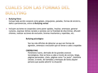 Cuales son las formas del bullyingBullying físicoIncluye toda acción corporal como golpes, empujones, patadas, formas de encierro, daño a pertenencias, entre otrBullying verbalIncluyen acciones no corporales como poner apodos, insultar, amenazar, generar rumores, expresar dichos raciales o sexistas con la finalidad de discriminar, difundir chismes, realizar acciones de exclusión, bromas insultantes y repetidas, etc.Bullying psicológicoSon las más difíciles de detectar ya que son formas de agresión, amenaza o exclusión que se llevan a cabo a espaldas CIBERBUYINGFenómeno nuevo, derivado de los grandes avances tecnológicos. Este se lleva a cabo a través de correos, blogs, páginas personales, chats, páginas como “La jaula”, telefonía celular, a través, de llamadas y mensajes de texto.alquier persona que pueda advertir la situación
