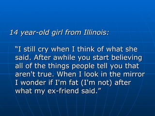 14 year-old girl from Illinois: “I still cry when I think of what she said. After awhile you start believing all of the things people tell you that aren't true. When I look in the mirror I wonder if I'm fat (I'm not) after what my ex-friend said.” 