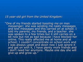 15 year-old girl from the United Kingdom: “ One of my friends started  hassling me  on msn messenger; she was sending me nasty messages and text messages and this carried on at school. I told my parents, my friends, and a teacher. she was spoken to a few times but it still carries on a bit now but not as bad because i have blocked her online. This really affected me at home and at school; I couldn't concentrate on school work and I was always upset and down now I just ignore it and get on with it, I have plenty more friends and i don't need her anymore. Maybe one day she will give up and grow up.” 