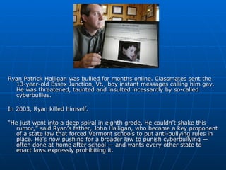 Ryan Patrick Halligan was bullied for months online. Classmates sent the 13-year-old Essex Junction, Vt., boy instant messages calling him gay. He was threatened, taunted and insulted incessantly by so-called cyberbullies. In 2003, Ryan killed himself. “ He just went into a deep spiral in eighth grade. He couldn’t shake this rumor,” said Ryan’s father, John Halligan, who became a key proponent of a state law that forced Vermont schools to put anti-bullying rules in place. He’s now pushing for a broader law to punish cyberbullying — often done at home after school — and wants every other state to enact laws expressly prohibiting it. 