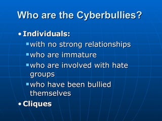 Who are the Cyberbullies?   Individuals:  with no strong relationships  who are immature  who are involved with hate groups  who have been bullied themselves  Cliques   
