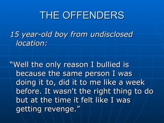 THE OFFENDERS 15 year-old boy from undisclosed location: “Well the only reason I bullied is because the same person I was doing it to, did it to me like a week before. It wasn't the right thing to do but at the time it felt like I was getting revenge.” 