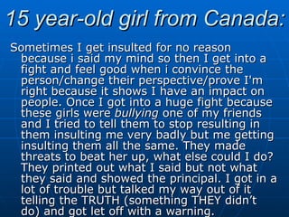 15 year-old girl from Canada: Sometimes I get insulted for no reason because i said my mind so then I get into a fight and feel good when i convince the person/change their perspective/prove I'm right because it shows I have an impact on people. Once I got into a huge fight because these girls were  bullying  one of my friends and I tried to tell them to stop resulting in them insulting me very badly but me getting insulting them all the same. They made threats to beat her up, what else could I do? They printed out what I said but not what they said and showed the principal. I got in a lot of trouble but talked my way out of it telling the TRUTH (something THEY didn’t do) and got let off with a warning. 